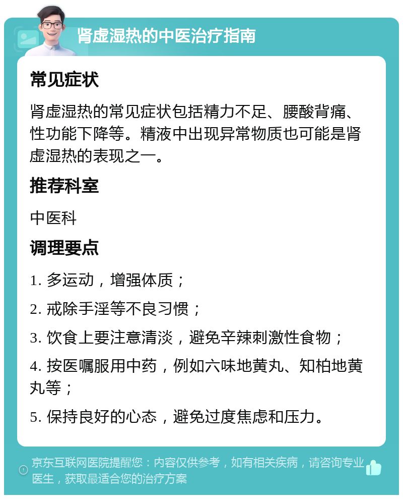 肾虚湿热的中医治疗指南 常见症状 肾虚湿热的常见症状包括精力不足、腰酸背痛、性功能下降等。精液中出现异常物质也可能是肾虚湿热的表现之一。 推荐科室 中医科 调理要点 1. 多运动，增强体质； 2. 戒除手淫等不良习惯； 3. 饮食上要注意清淡，避免辛辣刺激性食物； 4. 按医嘱服用中药，例如六味地黄丸、知柏地黄丸等； 5. 保持良好的心态，避免过度焦虑和压力。