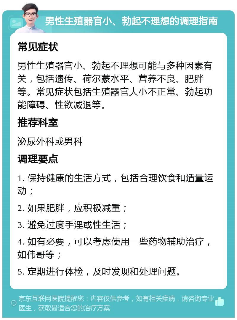 男性生殖器官小、勃起不理想的调理指南 常见症状 男性生殖器官小、勃起不理想可能与多种因素有关，包括遗传、荷尔蒙水平、营养不良、肥胖等。常见症状包括生殖器官大小不正常、勃起功能障碍、性欲减退等。 推荐科室 泌尿外科或男科 调理要点 1. 保持健康的生活方式，包括合理饮食和适量运动； 2. 如果肥胖，应积极减重； 3. 避免过度手淫或性生活； 4. 如有必要，可以考虑使用一些药物辅助治疗，如伟哥等； 5. 定期进行体检，及时发现和处理问题。