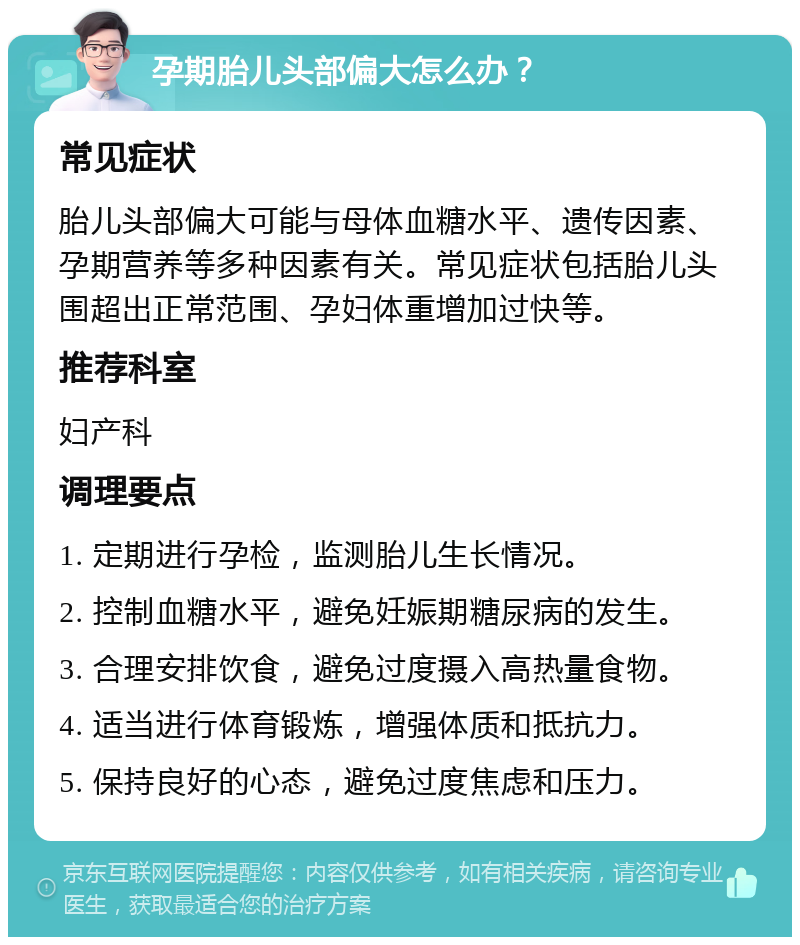 孕期胎儿头部偏大怎么办？ 常见症状 胎儿头部偏大可能与母体血糖水平、遗传因素、孕期营养等多种因素有关。常见症状包括胎儿头围超出正常范围、孕妇体重增加过快等。 推荐科室 妇产科 调理要点 1. 定期进行孕检，监测胎儿生长情况。 2. 控制血糖水平，避免妊娠期糖尿病的发生。 3. 合理安排饮食，避免过度摄入高热量食物。 4. 适当进行体育锻炼，增强体质和抵抗力。 5. 保持良好的心态，避免过度焦虑和压力。