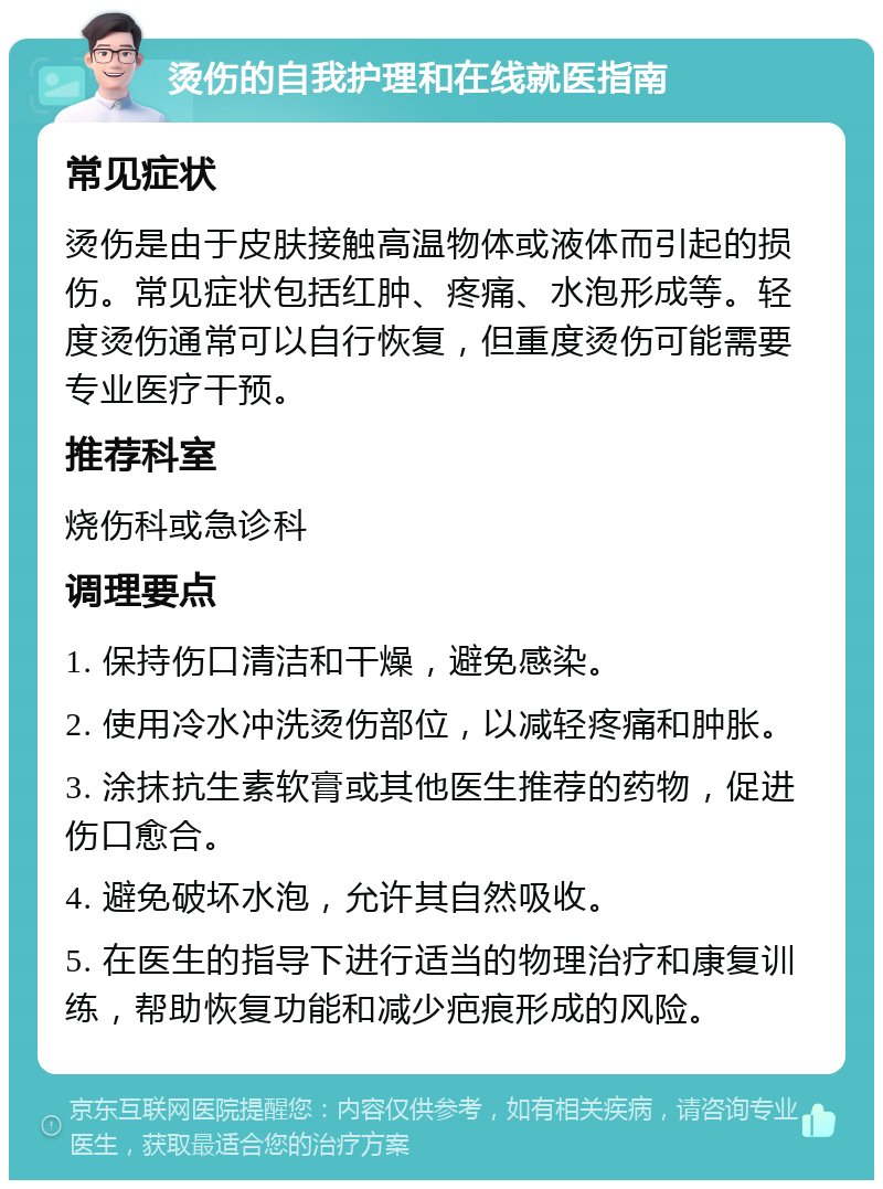 烫伤的自我护理和在线就医指南 常见症状 烫伤是由于皮肤接触高温物体或液体而引起的损伤。常见症状包括红肿、疼痛、水泡形成等。轻度烫伤通常可以自行恢复，但重度烫伤可能需要专业医疗干预。 推荐科室 烧伤科或急诊科 调理要点 1. 保持伤口清洁和干燥，避免感染。 2. 使用冷水冲洗烫伤部位，以减轻疼痛和肿胀。 3. 涂抹抗生素软膏或其他医生推荐的药物，促进伤口愈合。 4. 避免破坏水泡，允许其自然吸收。 5. 在医生的指导下进行适当的物理治疗和康复训练，帮助恢复功能和减少疤痕形成的风险。