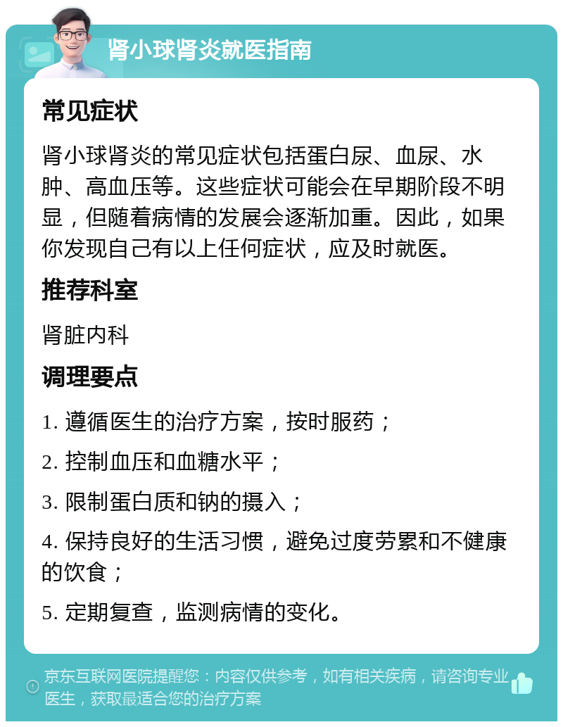 肾小球肾炎就医指南 常见症状 肾小球肾炎的常见症状包括蛋白尿、血尿、水肿、高血压等。这些症状可能会在早期阶段不明显，但随着病情的发展会逐渐加重。因此，如果你发现自己有以上任何症状，应及时就医。 推荐科室 肾脏内科 调理要点 1. 遵循医生的治疗方案，按时服药； 2. 控制血压和血糖水平； 3. 限制蛋白质和钠的摄入； 4. 保持良好的生活习惯，避免过度劳累和不健康的饮食； 5. 定期复查，监测病情的变化。