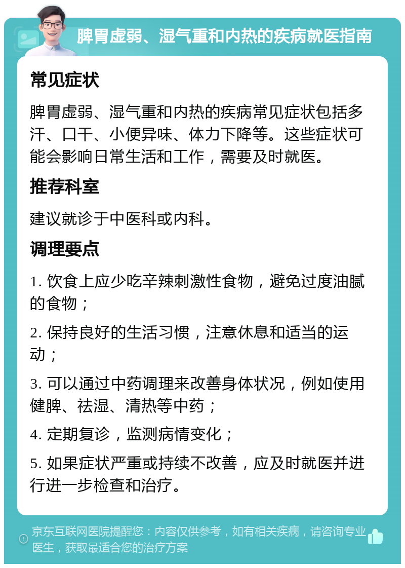 脾胃虚弱、湿气重和内热的疾病就医指南 常见症状 脾胃虚弱、湿气重和内热的疾病常见症状包括多汗、口干、小便异味、体力下降等。这些症状可能会影响日常生活和工作，需要及时就医。 推荐科室 建议就诊于中医科或内科。 调理要点 1. 饮食上应少吃辛辣刺激性食物，避免过度油腻的食物； 2. 保持良好的生活习惯，注意休息和适当的运动； 3. 可以通过中药调理来改善身体状况，例如使用健脾、祛湿、清热等中药； 4. 定期复诊，监测病情变化； 5. 如果症状严重或持续不改善，应及时就医并进行进一步检查和治疗。