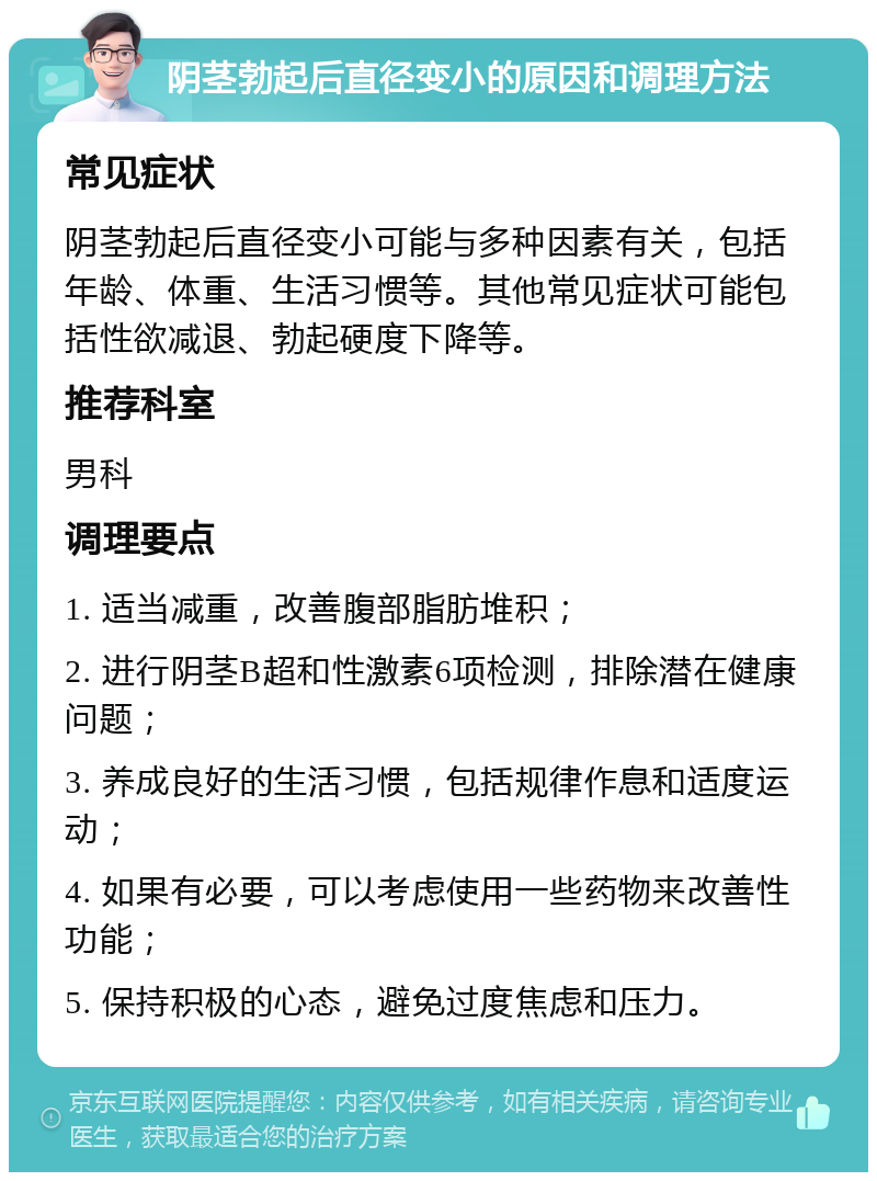 阴茎勃起后直径变小的原因和调理方法 常见症状 阴茎勃起后直径变小可能与多种因素有关，包括年龄、体重、生活习惯等。其他常见症状可能包括性欲减退、勃起硬度下降等。 推荐科室 男科 调理要点 1. 适当减重，改善腹部脂肪堆积； 2. 进行阴茎B超和性激素6项检测，排除潜在健康问题； 3. 养成良好的生活习惯，包括规律作息和适度运动； 4. 如果有必要，可以考虑使用一些药物来改善性功能； 5. 保持积极的心态，避免过度焦虑和压力。