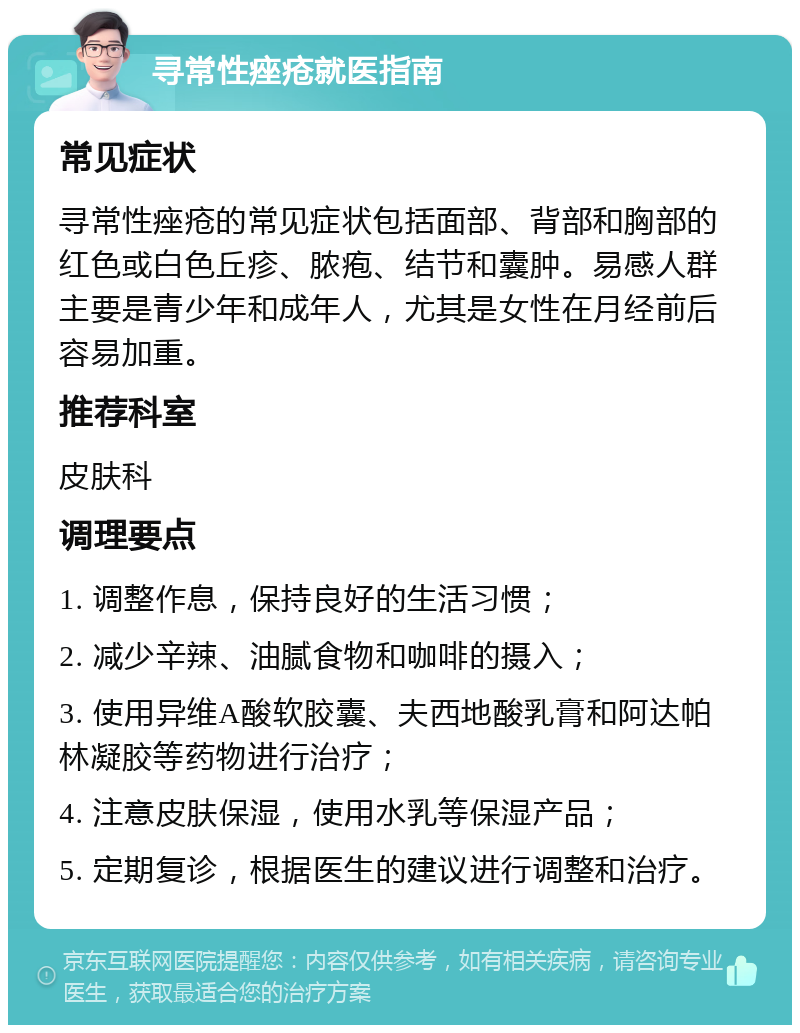 寻常性痤疮就医指南 常见症状 寻常性痤疮的常见症状包括面部、背部和胸部的红色或白色丘疹、脓疱、结节和囊肿。易感人群主要是青少年和成年人，尤其是女性在月经前后容易加重。 推荐科室 皮肤科 调理要点 1. 调整作息，保持良好的生活习惯； 2. 减少辛辣、油腻食物和咖啡的摄入； 3. 使用异维A酸软胶囊、夫西地酸乳膏和阿达帕林凝胶等药物进行治疗； 4. 注意皮肤保湿，使用水乳等保湿产品； 5. 定期复诊，根据医生的建议进行调整和治疗。