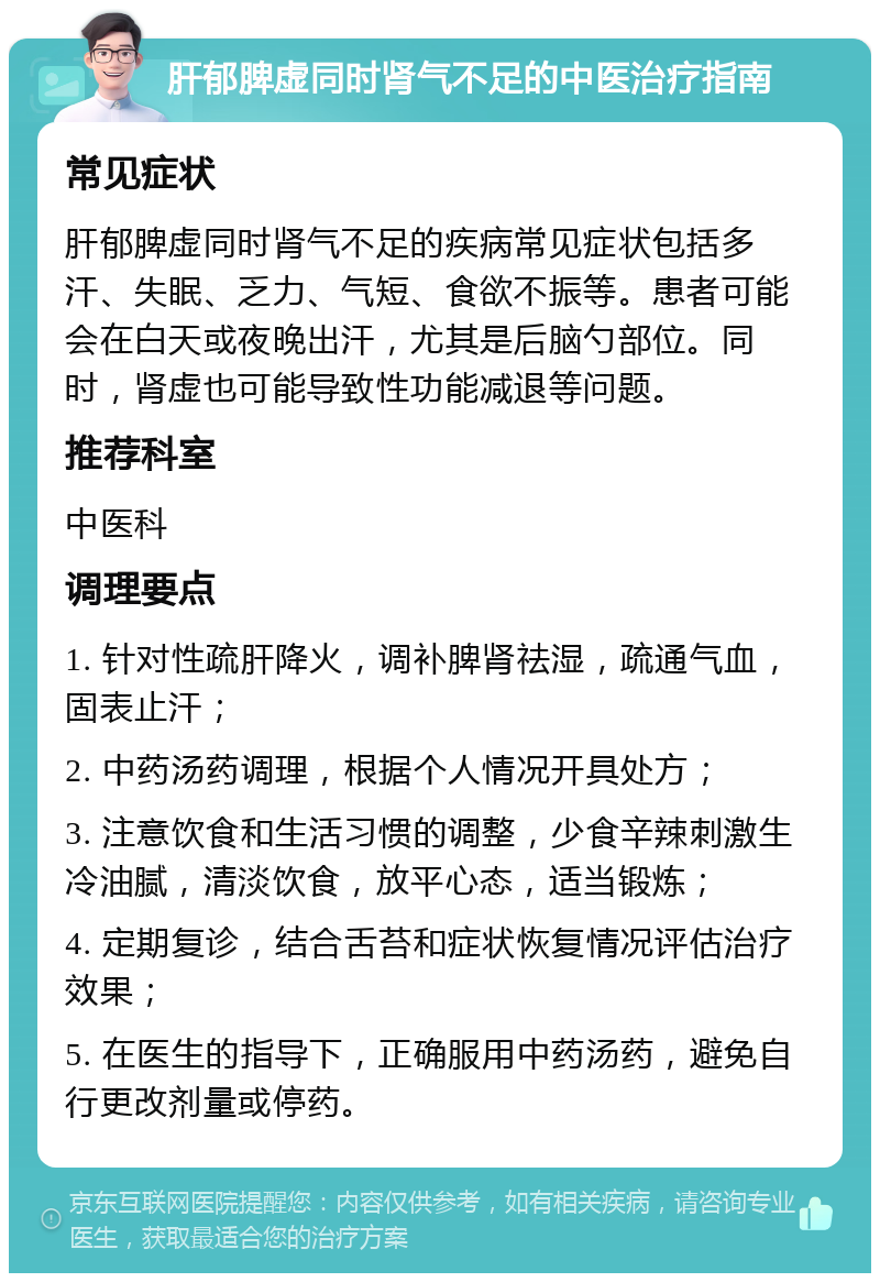 肝郁脾虚同时肾气不足的中医治疗指南 常见症状 肝郁脾虚同时肾气不足的疾病常见症状包括多汗、失眠、乏力、气短、食欲不振等。患者可能会在白天或夜晚出汗，尤其是后脑勺部位。同时，肾虚也可能导致性功能减退等问题。 推荐科室 中医科 调理要点 1. 针对性疏肝降火，调补脾肾祛湿，疏通气血，固表止汗； 2. 中药汤药调理，根据个人情况开具处方； 3. 注意饮食和生活习惯的调整，少食辛辣刺激生冷油腻，清淡饮食，放平心态，适当锻炼； 4. 定期复诊，结合舌苔和症状恢复情况评估治疗效果； 5. 在医生的指导下，正确服用中药汤药，避免自行更改剂量或停药。