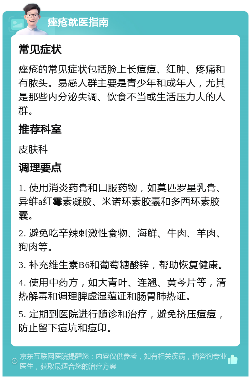 痤疮就医指南 常见症状 痤疮的常见症状包括脸上长痘痘、红肿、疼痛和有脓头。易感人群主要是青少年和成年人，尤其是那些内分泌失调、饮食不当或生活压力大的人群。 推荐科室 皮肤科 调理要点 1. 使用消炎药膏和口服药物，如莫匹罗星乳膏、异维a红霉素凝胶、米诺环素胶囊和多西环素胶囊。 2. 避免吃辛辣刺激性食物、海鲜、牛肉、羊肉、狗肉等。 3. 补充维生素B6和葡萄糖酸锌，帮助恢复健康。 4. 使用中药方，如大青叶、连翘、黄芩片等，清热解毒和调理脾虚湿蕴证和肠胃肺热证。 5. 定期到医院进行随诊和治疗，避免挤压痘痘，防止留下痘坑和痘印。