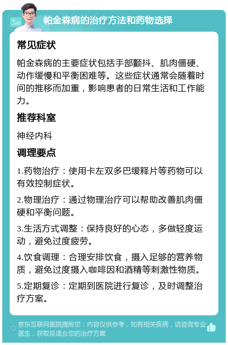 帕金森病的治疗方法和药物选择 常见症状 帕金森病的主要症状包括手部颤抖、肌肉僵硬、动作缓慢和平衡困难等。这些症状通常会随着时间的推移而加重，影响患者的日常生活和工作能力。 推荐科室 神经内科 调理要点 1.药物治疗：使用卡左双多巴缓释片等药物可以有效控制症状。 2.物理治疗：通过物理治疗可以帮助改善肌肉僵硬和平衡问题。 3.生活方式调整：保持良好的心态，多做轻度运动，避免过度疲劳。 4.饮食调理：合理安排饮食，摄入足够的营养物质，避免过度摄入咖啡因和酒精等刺激性物质。 5.定期复诊：定期到医院进行复诊，及时调整治疗方案。