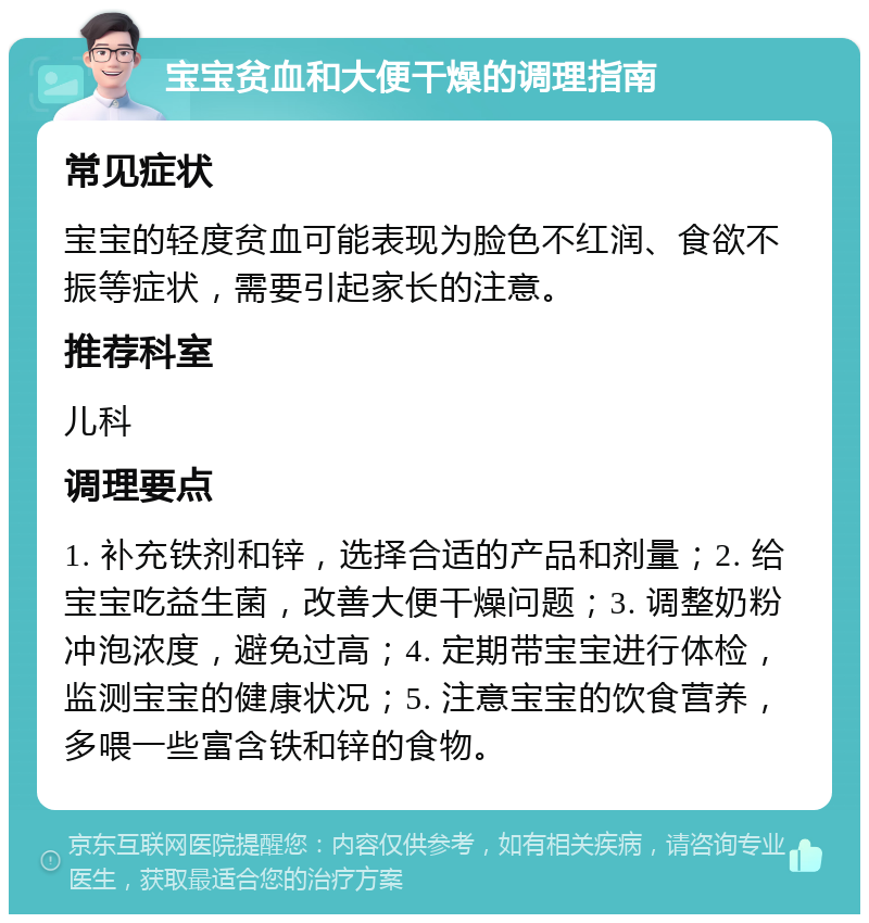 宝宝贫血和大便干燥的调理指南 常见症状 宝宝的轻度贫血可能表现为脸色不红润、食欲不振等症状，需要引起家长的注意。 推荐科室 儿科 调理要点 1. 补充铁剂和锌，选择合适的产品和剂量；2. 给宝宝吃益生菌，改善大便干燥问题；3. 调整奶粉冲泡浓度，避免过高；4. 定期带宝宝进行体检，监测宝宝的健康状况；5. 注意宝宝的饮食营养，多喂一些富含铁和锌的食物。