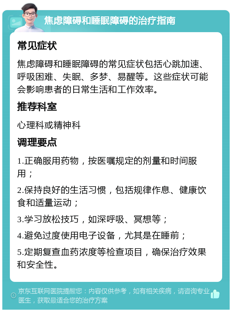 焦虑障碍和睡眠障碍的治疗指南 常见症状 焦虑障碍和睡眠障碍的常见症状包括心跳加速、呼吸困难、失眠、多梦、易醒等。这些症状可能会影响患者的日常生活和工作效率。 推荐科室 心理科或精神科 调理要点 1.正确服用药物，按医嘱规定的剂量和时间服用； 2.保持良好的生活习惯，包括规律作息、健康饮食和适量运动； 3.学习放松技巧，如深呼吸、冥想等； 4.避免过度使用电子设备，尤其是在睡前； 5.定期复查血药浓度等检查项目，确保治疗效果和安全性。