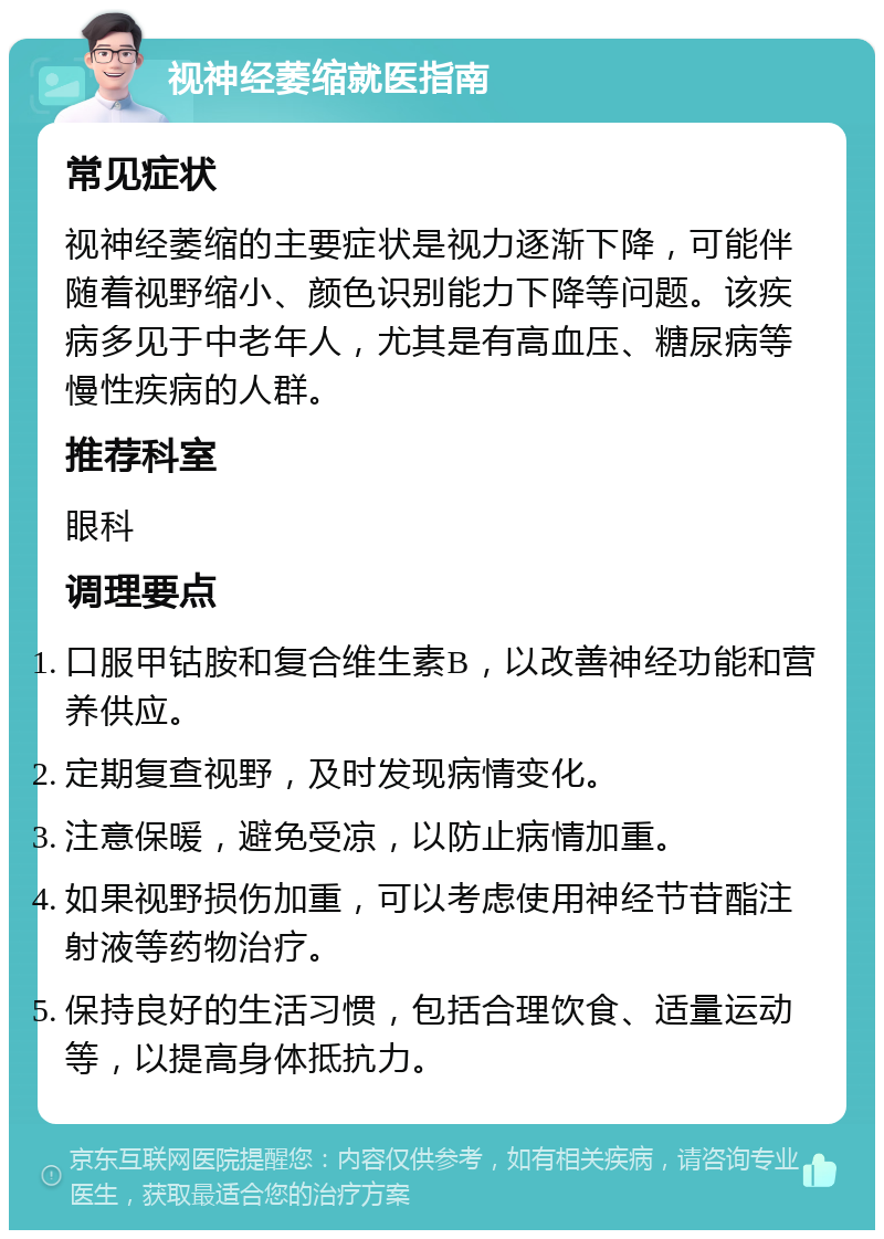 视神经萎缩就医指南 常见症状 视神经萎缩的主要症状是视力逐渐下降，可能伴随着视野缩小、颜色识别能力下降等问题。该疾病多见于中老年人，尤其是有高血压、糖尿病等慢性疾病的人群。 推荐科室 眼科 调理要点 口服甲钴胺和复合维生素B，以改善神经功能和营养供应。 定期复查视野，及时发现病情变化。 注意保暖，避免受凉，以防止病情加重。 如果视野损伤加重，可以考虑使用神经节苷酯注射液等药物治疗。 保持良好的生活习惯，包括合理饮食、适量运动等，以提高身体抵抗力。