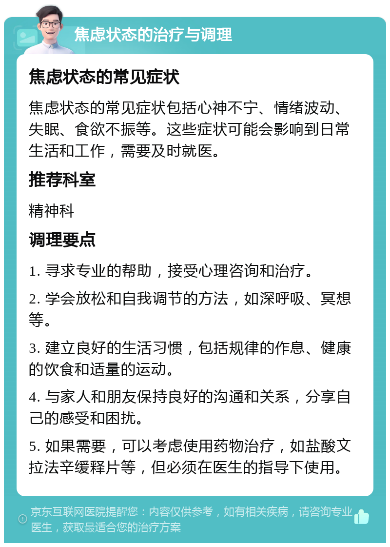 焦虑状态的治疗与调理 焦虑状态的常见症状 焦虑状态的常见症状包括心神不宁、情绪波动、失眠、食欲不振等。这些症状可能会影响到日常生活和工作，需要及时就医。 推荐科室 精神科 调理要点 1. 寻求专业的帮助，接受心理咨询和治疗。 2. 学会放松和自我调节的方法，如深呼吸、冥想等。 3. 建立良好的生活习惯，包括规律的作息、健康的饮食和适量的运动。 4. 与家人和朋友保持良好的沟通和关系，分享自己的感受和困扰。 5. 如果需要，可以考虑使用药物治疗，如盐酸文拉法辛缓释片等，但必须在医生的指导下使用。