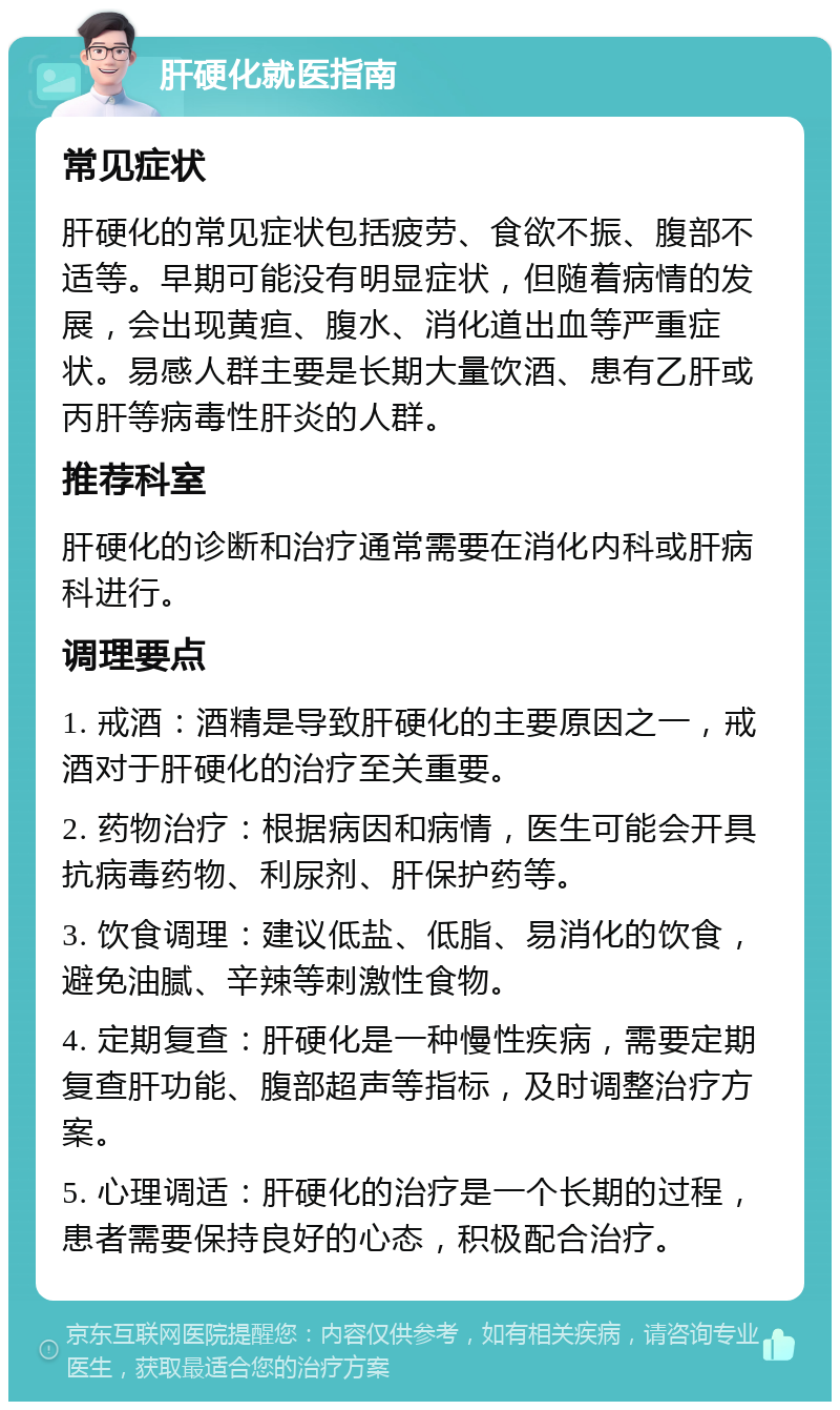 肝硬化就医指南 常见症状 肝硬化的常见症状包括疲劳、食欲不振、腹部不适等。早期可能没有明显症状，但随着病情的发展，会出现黄疸、腹水、消化道出血等严重症状。易感人群主要是长期大量饮酒、患有乙肝或丙肝等病毒性肝炎的人群。 推荐科室 肝硬化的诊断和治疗通常需要在消化内科或肝病科进行。 调理要点 1. 戒酒：酒精是导致肝硬化的主要原因之一，戒酒对于肝硬化的治疗至关重要。 2. 药物治疗：根据病因和病情，医生可能会开具抗病毒药物、利尿剂、肝保护药等。 3. 饮食调理：建议低盐、低脂、易消化的饮食，避免油腻、辛辣等刺激性食物。 4. 定期复查：肝硬化是一种慢性疾病，需要定期复查肝功能、腹部超声等指标，及时调整治疗方案。 5. 心理调适：肝硬化的治疗是一个长期的过程，患者需要保持良好的心态，积极配合治疗。