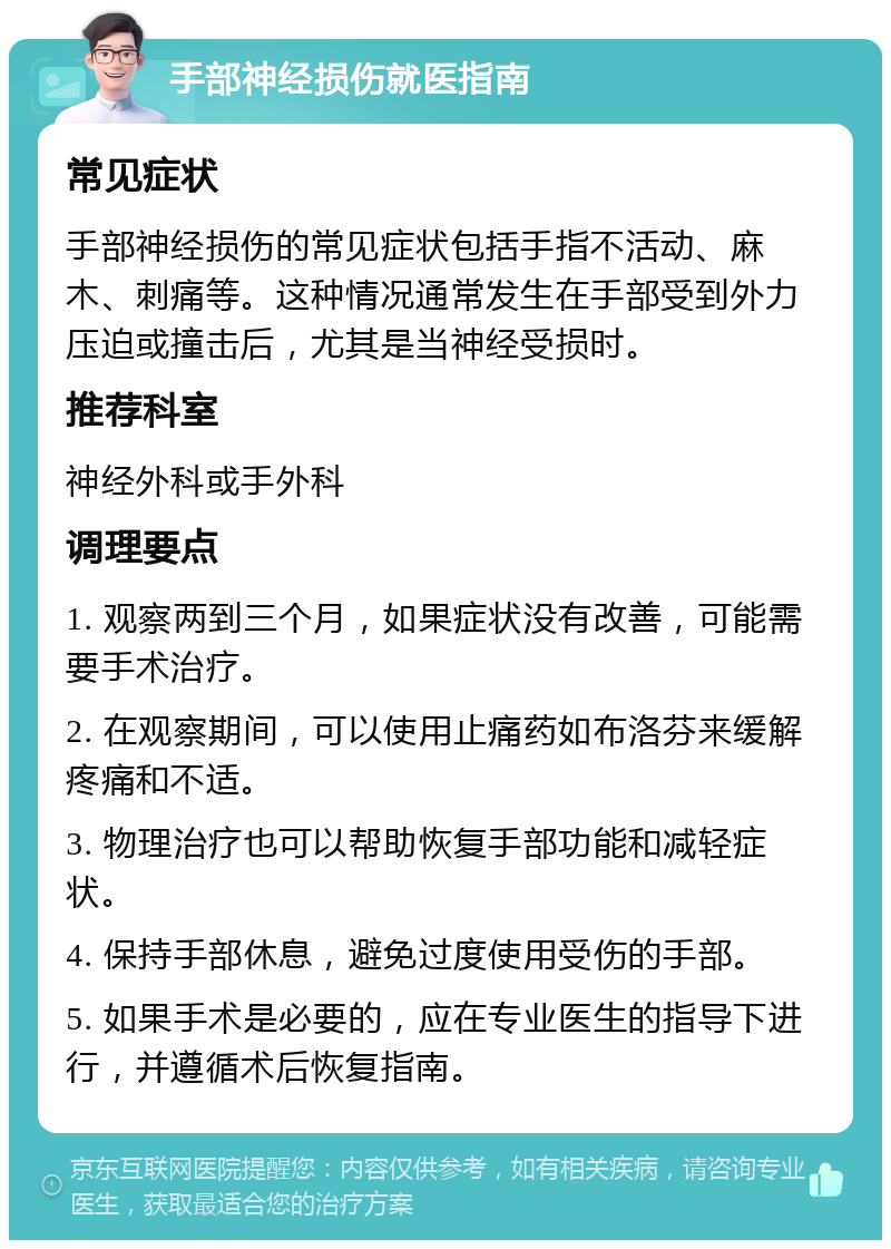 手部神经损伤就医指南 常见症状 手部神经损伤的常见症状包括手指不活动、麻木、刺痛等。这种情况通常发生在手部受到外力压迫或撞击后，尤其是当神经受损时。 推荐科室 神经外科或手外科 调理要点 1. 观察两到三个月，如果症状没有改善，可能需要手术治疗。 2. 在观察期间，可以使用止痛药如布洛芬来缓解疼痛和不适。 3. 物理治疗也可以帮助恢复手部功能和减轻症状。 4. 保持手部休息，避免过度使用受伤的手部。 5. 如果手术是必要的，应在专业医生的指导下进行，并遵循术后恢复指南。