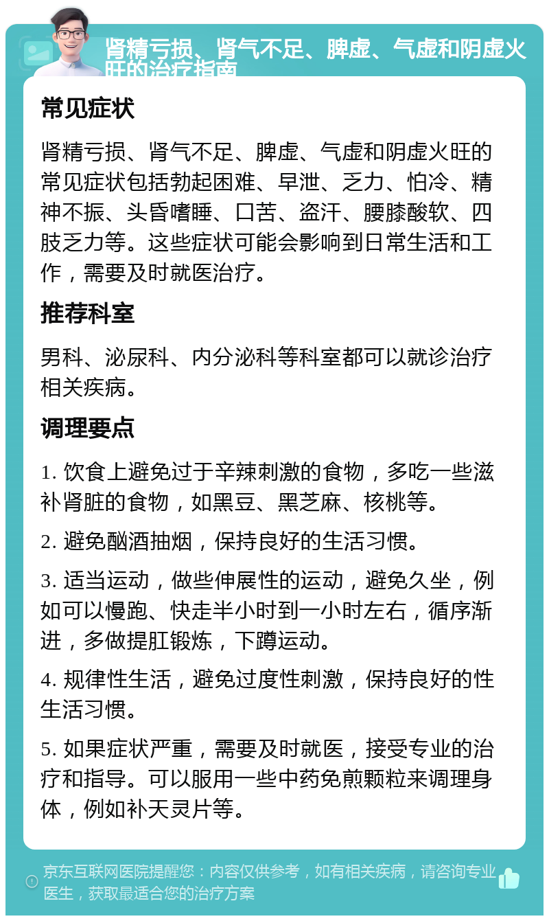 肾精亏损、肾气不足、脾虚、气虚和阴虚火旺的治疗指南 常见症状 肾精亏损、肾气不足、脾虚、气虚和阴虚火旺的常见症状包括勃起困难、早泄、乏力、怕冷、精神不振、头昏嗜睡、口苦、盗汗、腰膝酸软、四肢乏力等。这些症状可能会影响到日常生活和工作，需要及时就医治疗。 推荐科室 男科、泌尿科、内分泌科等科室都可以就诊治疗相关疾病。 调理要点 1. 饮食上避免过于辛辣刺激的食物，多吃一些滋补肾脏的食物，如黑豆、黑芝麻、核桃等。 2. 避免酗酒抽烟，保持良好的生活习惯。 3. 适当运动，做些伸展性的运动，避免久坐，例如可以慢跑、快走半小时到一小时左右，循序渐进，多做提肛锻炼，下蹲运动。 4. 规律性生活，避免过度性刺激，保持良好的性生活习惯。 5. 如果症状严重，需要及时就医，接受专业的治疗和指导。可以服用一些中药免煎颗粒来调理身体，例如补天灵片等。