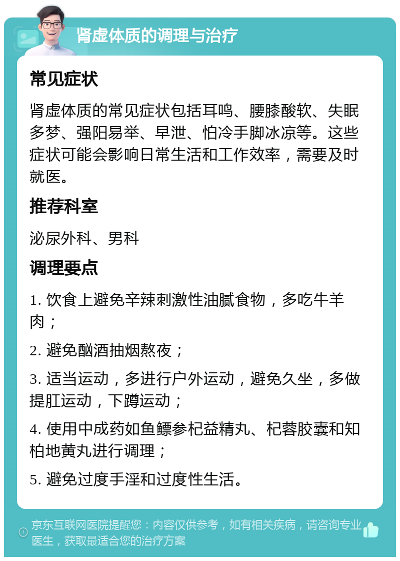 肾虚体质的调理与治疗 常见症状 肾虚体质的常见症状包括耳鸣、腰膝酸软、失眠多梦、强阳易举、早泄、怕冷手脚冰凉等。这些症状可能会影响日常生活和工作效率，需要及时就医。 推荐科室 泌尿外科、男科 调理要点 1. 饮食上避免辛辣刺激性油腻食物，多吃牛羊肉； 2. 避免酗酒抽烟熬夜； 3. 适当运动，多进行户外运动，避免久坐，多做提肛运动，下蹲运动； 4. 使用中成药如鱼鳔参杞益精丸、杞蓉胶囊和知柏地黄丸进行调理； 5. 避免过度手淫和过度性生活。