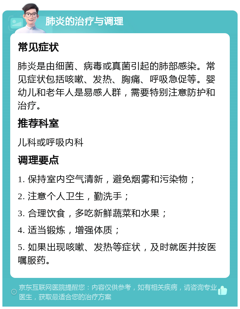 肺炎的治疗与调理 常见症状 肺炎是由细菌、病毒或真菌引起的肺部感染。常见症状包括咳嗽、发热、胸痛、呼吸急促等。婴幼儿和老年人是易感人群，需要特别注意防护和治疗。 推荐科室 儿科或呼吸内科 调理要点 1. 保持室内空气清新，避免烟雾和污染物； 2. 注意个人卫生，勤洗手； 3. 合理饮食，多吃新鲜蔬菜和水果； 4. 适当锻炼，增强体质； 5. 如果出现咳嗽、发热等症状，及时就医并按医嘱服药。