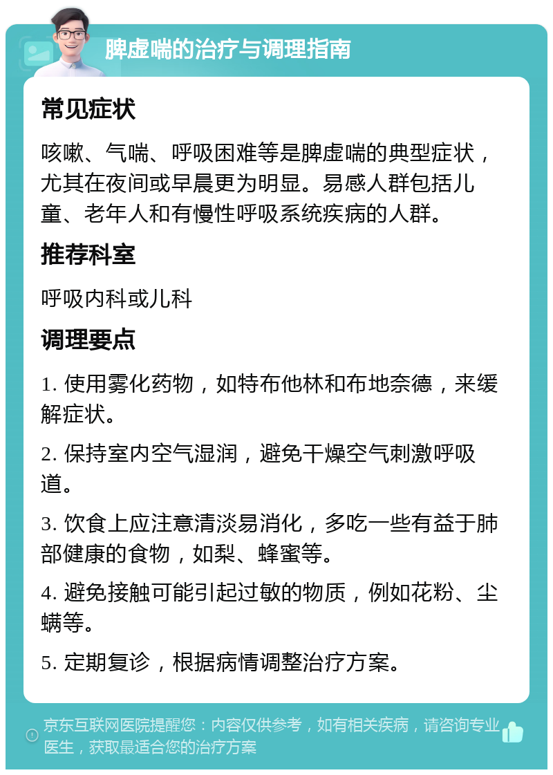 脾虚喘的治疗与调理指南 常见症状 咳嗽、气喘、呼吸困难等是脾虚喘的典型症状，尤其在夜间或早晨更为明显。易感人群包括儿童、老年人和有慢性呼吸系统疾病的人群。 推荐科室 呼吸内科或儿科 调理要点 1. 使用雾化药物，如特布他林和布地奈德，来缓解症状。 2. 保持室内空气湿润，避免干燥空气刺激呼吸道。 3. 饮食上应注意清淡易消化，多吃一些有益于肺部健康的食物，如梨、蜂蜜等。 4. 避免接触可能引起过敏的物质，例如花粉、尘螨等。 5. 定期复诊，根据病情调整治疗方案。