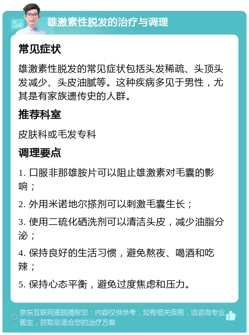 雄激素性脱发的治疗与调理 常见症状 雄激素性脱发的常见症状包括头发稀疏、头顶头发减少、头皮油腻等。这种疾病多见于男性，尤其是有家族遗传史的人群。 推荐科室 皮肤科或毛发专科 调理要点 1. 口服非那雄胺片可以阻止雄激素对毛囊的影响； 2. 外用米诺地尔搽剂可以刺激毛囊生长； 3. 使用二硫化硒洗剂可以清洁头皮，减少油脂分泌； 4. 保持良好的生活习惯，避免熬夜、喝酒和吃辣； 5. 保持心态平衡，避免过度焦虑和压力。