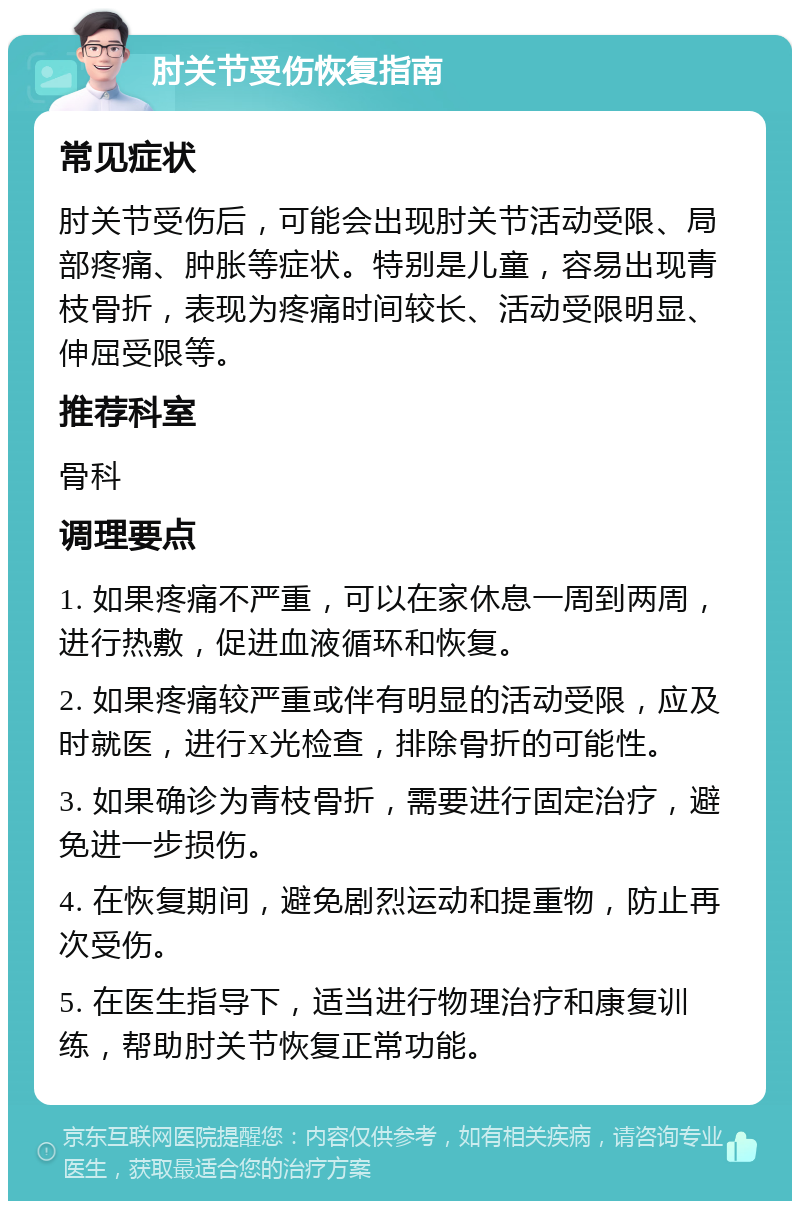 肘关节受伤恢复指南 常见症状 肘关节受伤后，可能会出现肘关节活动受限、局部疼痛、肿胀等症状。特别是儿童，容易出现青枝骨折，表现为疼痛时间较长、活动受限明显、伸屈受限等。 推荐科室 骨科 调理要点 1. 如果疼痛不严重，可以在家休息一周到两周，进行热敷，促进血液循环和恢复。 2. 如果疼痛较严重或伴有明显的活动受限，应及时就医，进行X光检查，排除骨折的可能性。 3. 如果确诊为青枝骨折，需要进行固定治疗，避免进一步损伤。 4. 在恢复期间，避免剧烈运动和提重物，防止再次受伤。 5. 在医生指导下，适当进行物理治疗和康复训练，帮助肘关节恢复正常功能。