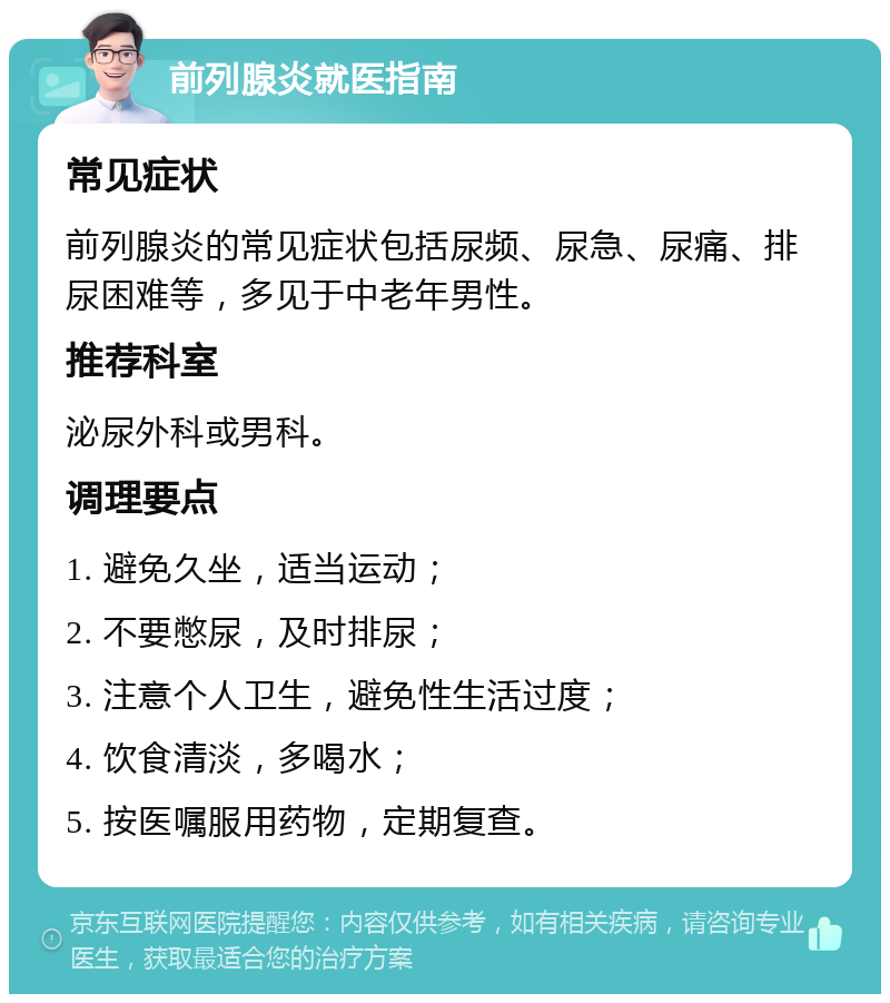 前列腺炎就医指南 常见症状 前列腺炎的常见症状包括尿频、尿急、尿痛、排尿困难等，多见于中老年男性。 推荐科室 泌尿外科或男科。 调理要点 1. 避免久坐，适当运动； 2. 不要憋尿，及时排尿； 3. 注意个人卫生，避免性生活过度； 4. 饮食清淡，多喝水； 5. 按医嘱服用药物，定期复查。