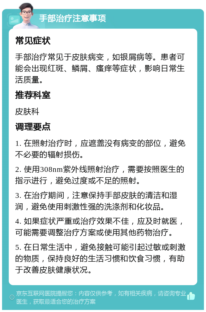 手部治疗注意事项 常见症状 手部治疗常见于皮肤病变，如银屑病等。患者可能会出现红斑、鳞屑、瘙痒等症状，影响日常生活质量。 推荐科室 皮肤科 调理要点 1. 在照射治疗时，应遮盖没有病变的部位，避免不必要的辐射损伤。 2. 使用308nm紫外线照射治疗，需要按照医生的指示进行，避免过度或不足的照射。 3. 在治疗期间，注意保持手部皮肤的清洁和湿润，避免使用刺激性强的洗涤剂和化妆品。 4. 如果症状严重或治疗效果不佳，应及时就医，可能需要调整治疗方案或使用其他药物治疗。 5. 在日常生活中，避免接触可能引起过敏或刺激的物质，保持良好的生活习惯和饮食习惯，有助于改善皮肤健康状况。