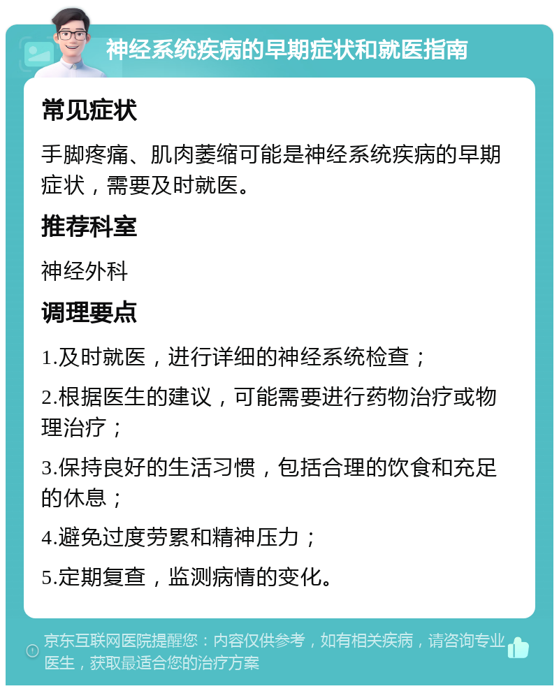 神经系统疾病的早期症状和就医指南 常见症状 手脚疼痛、肌肉萎缩可能是神经系统疾病的早期症状，需要及时就医。 推荐科室 神经外科 调理要点 1.及时就医，进行详细的神经系统检查； 2.根据医生的建议，可能需要进行药物治疗或物理治疗； 3.保持良好的生活习惯，包括合理的饮食和充足的休息； 4.避免过度劳累和精神压力； 5.定期复查，监测病情的变化。