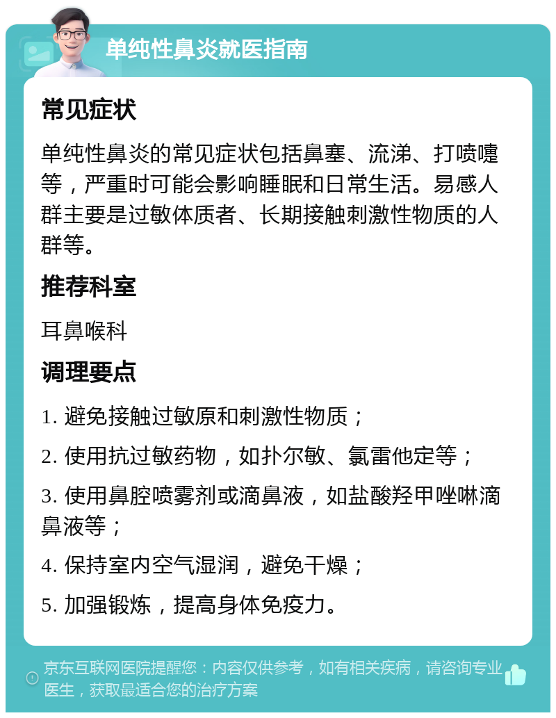 单纯性鼻炎就医指南 常见症状 单纯性鼻炎的常见症状包括鼻塞、流涕、打喷嚏等，严重时可能会影响睡眠和日常生活。易感人群主要是过敏体质者、长期接触刺激性物质的人群等。 推荐科室 耳鼻喉科 调理要点 1. 避免接触过敏原和刺激性物质； 2. 使用抗过敏药物，如扑尔敏、氯雷他定等； 3. 使用鼻腔喷雾剂或滴鼻液，如盐酸羟甲唑啉滴鼻液等； 4. 保持室内空气湿润，避免干燥； 5. 加强锻炼，提高身体免疫力。