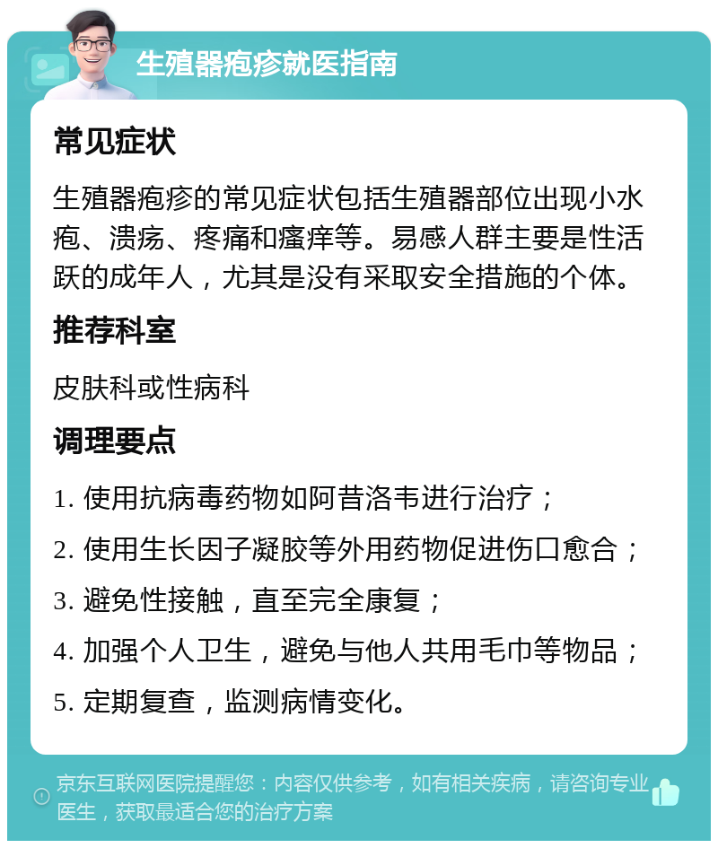 生殖器疱疹就医指南 常见症状 生殖器疱疹的常见症状包括生殖器部位出现小水疱、溃疡、疼痛和瘙痒等。易感人群主要是性活跃的成年人，尤其是没有采取安全措施的个体。 推荐科室 皮肤科或性病科 调理要点 1. 使用抗病毒药物如阿昔洛韦进行治疗； 2. 使用生长因子凝胶等外用药物促进伤口愈合； 3. 避免性接触，直至完全康复； 4. 加强个人卫生，避免与他人共用毛巾等物品； 5. 定期复查，监测病情变化。