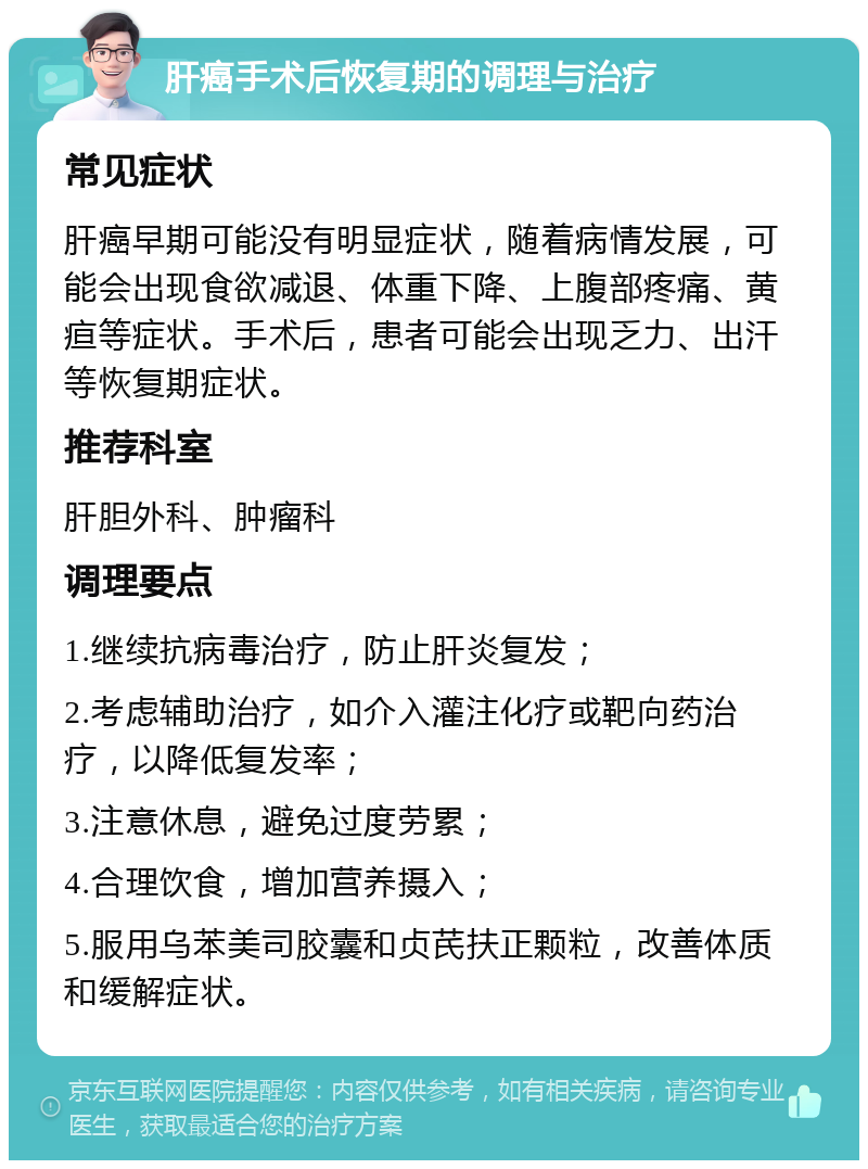 肝癌手术后恢复期的调理与治疗 常见症状 肝癌早期可能没有明显症状，随着病情发展，可能会出现食欲减退、体重下降、上腹部疼痛、黄疸等症状。手术后，患者可能会出现乏力、出汗等恢复期症状。 推荐科室 肝胆外科、肿瘤科 调理要点 1.继续抗病毒治疗，防止肝炎复发； 2.考虑辅助治疗，如介入灌注化疗或靶向药治疗，以降低复发率； 3.注意休息，避免过度劳累； 4.合理饮食，增加营养摄入； 5.服用乌苯美司胶囊和贞芪扶正颗粒，改善体质和缓解症状。