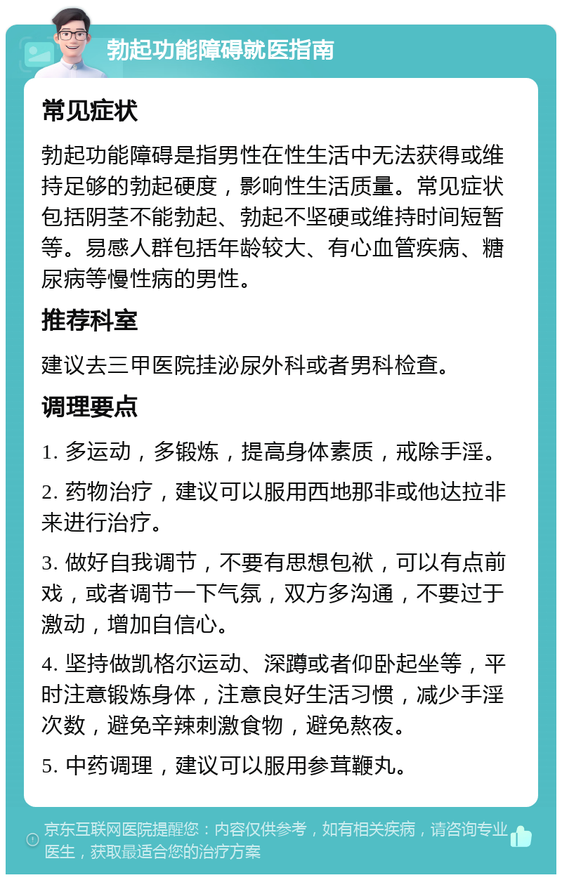 勃起功能障碍就医指南 常见症状 勃起功能障碍是指男性在性生活中无法获得或维持足够的勃起硬度，影响性生活质量。常见症状包括阴茎不能勃起、勃起不坚硬或维持时间短暂等。易感人群包括年龄较大、有心血管疾病、糖尿病等慢性病的男性。 推荐科室 建议去三甲医院挂泌尿外科或者男科检查。 调理要点 1. 多运动，多锻炼，提高身体素质，戒除手淫。 2. 药物治疗，建议可以服用西地那非或他达拉非来进行治疗。 3. 做好自我调节，不要有思想包袱，可以有点前戏，或者调节一下气氛，双方多沟通，不要过于激动，增加自信心。 4. 坚持做凯格尔运动、深蹲或者仰卧起坐等，平时注意锻炼身体，注意良好生活习惯，减少手淫次数，避免辛辣刺激食物，避免熬夜。 5. 中药调理，建议可以服用参茸鞭丸。