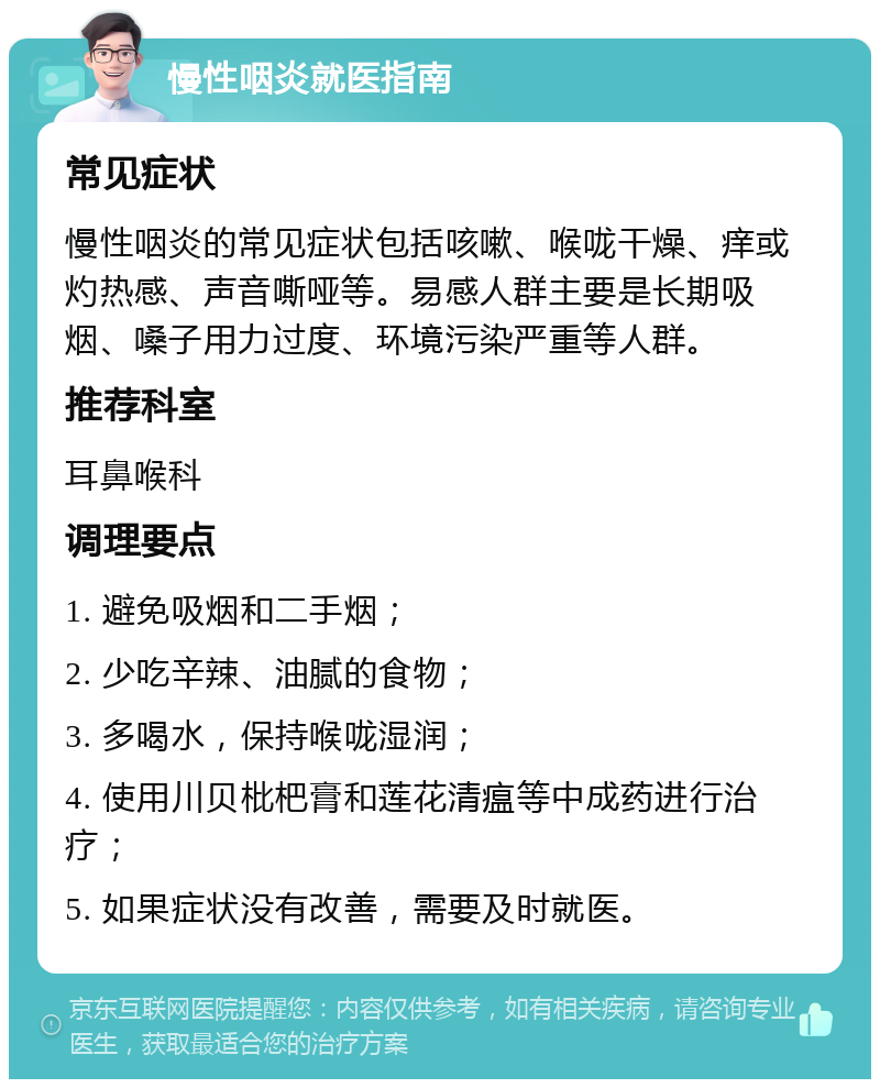 慢性咽炎就医指南 常见症状 慢性咽炎的常见症状包括咳嗽、喉咙干燥、痒或灼热感、声音嘶哑等。易感人群主要是长期吸烟、嗓子用力过度、环境污染严重等人群。 推荐科室 耳鼻喉科 调理要点 1. 避免吸烟和二手烟； 2. 少吃辛辣、油腻的食物； 3. 多喝水，保持喉咙湿润； 4. 使用川贝枇杷膏和莲花清瘟等中成药进行治疗； 5. 如果症状没有改善，需要及时就医。