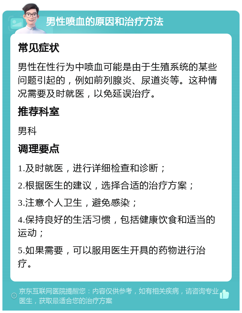 男性喷血的原因和治疗方法 常见症状 男性在性行为中喷血可能是由于生殖系统的某些问题引起的，例如前列腺炎、尿道炎等。这种情况需要及时就医，以免延误治疗。 推荐科室 男科 调理要点 1.及时就医，进行详细检查和诊断； 2.根据医生的建议，选择合适的治疗方案； 3.注意个人卫生，避免感染； 4.保持良好的生活习惯，包括健康饮食和适当的运动； 5.如果需要，可以服用医生开具的药物进行治疗。