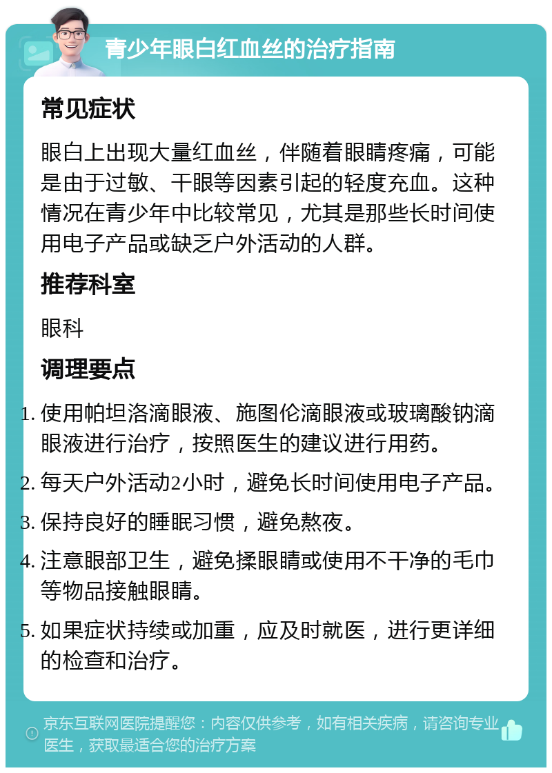 青少年眼白红血丝的治疗指南 常见症状 眼白上出现大量红血丝，伴随着眼睛疼痛，可能是由于过敏、干眼等因素引起的轻度充血。这种情况在青少年中比较常见，尤其是那些长时间使用电子产品或缺乏户外活动的人群。 推荐科室 眼科 调理要点 使用帕坦洛滴眼液、施图伦滴眼液或玻璃酸钠滴眼液进行治疗，按照医生的建议进行用药。 每天户外活动2小时，避免长时间使用电子产品。 保持良好的睡眠习惯，避免熬夜。 注意眼部卫生，避免揉眼睛或使用不干净的毛巾等物品接触眼睛。 如果症状持续或加重，应及时就医，进行更详细的检查和治疗。