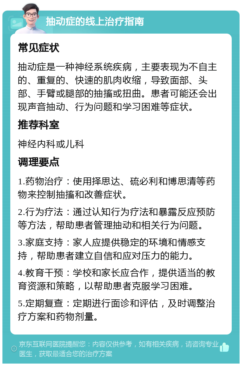 抽动症的线上治疗指南 常见症状 抽动症是一种神经系统疾病，主要表现为不自主的、重复的、快速的肌肉收缩，导致面部、头部、手臂或腿部的抽搐或扭曲。患者可能还会出现声音抽动、行为问题和学习困难等症状。 推荐科室 神经内科或儿科 调理要点 1.药物治疗：使用择思达、硫必利和博思清等药物来控制抽搐和改善症状。 2.行为疗法：通过认知行为疗法和暴露反应预防等方法，帮助患者管理抽动和相关行为问题。 3.家庭支持：家人应提供稳定的环境和情感支持，帮助患者建立自信和应对压力的能力。 4.教育干预：学校和家长应合作，提供适当的教育资源和策略，以帮助患者克服学习困难。 5.定期复查：定期进行面诊和评估，及时调整治疗方案和药物剂量。