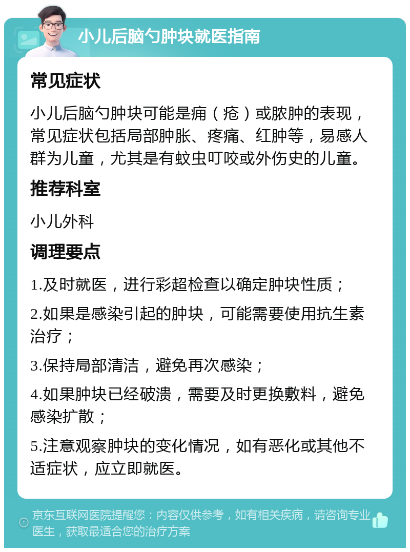 小儿后脑勺肿块就医指南 常见症状 小儿后脑勺肿块可能是痈（疮）或脓肿的表现，常见症状包括局部肿胀、疼痛、红肿等，易感人群为儿童，尤其是有蚊虫叮咬或外伤史的儿童。 推荐科室 小儿外科 调理要点 1.及时就医，进行彩超检查以确定肿块性质； 2.如果是感染引起的肿块，可能需要使用抗生素治疗； 3.保持局部清洁，避免再次感染； 4.如果肿块已经破溃，需要及时更换敷料，避免感染扩散； 5.注意观察肿块的变化情况，如有恶化或其他不适症状，应立即就医。