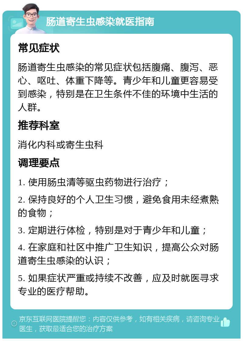 肠道寄生虫感染就医指南 常见症状 肠道寄生虫感染的常见症状包括腹痛、腹泻、恶心、呕吐、体重下降等。青少年和儿童更容易受到感染，特别是在卫生条件不佳的环境中生活的人群。 推荐科室 消化内科或寄生虫科 调理要点 1. 使用肠虫清等驱虫药物进行治疗； 2. 保持良好的个人卫生习惯，避免食用未经煮熟的食物； 3. 定期进行体检，特别是对于青少年和儿童； 4. 在家庭和社区中推广卫生知识，提高公众对肠道寄生虫感染的认识； 5. 如果症状严重或持续不改善，应及时就医寻求专业的医疗帮助。