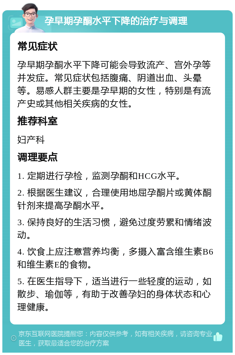 孕早期孕酮水平下降的治疗与调理 常见症状 孕早期孕酮水平下降可能会导致流产、宫外孕等并发症。常见症状包括腹痛、阴道出血、头晕等。易感人群主要是孕早期的女性，特别是有流产史或其他相关疾病的女性。 推荐科室 妇产科 调理要点 1. 定期进行孕检，监测孕酮和HCG水平。 2. 根据医生建议，合理使用地屈孕酮片或黄体酮针剂来提高孕酮水平。 3. 保持良好的生活习惯，避免过度劳累和情绪波动。 4. 饮食上应注意营养均衡，多摄入富含维生素B6和维生素E的食物。 5. 在医生指导下，适当进行一些轻度的运动，如散步、瑜伽等，有助于改善孕妇的身体状态和心理健康。