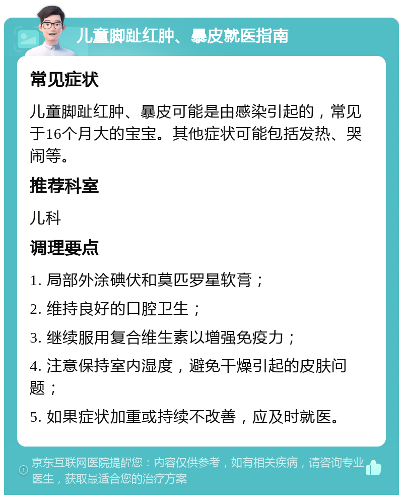 儿童脚趾红肿、暴皮就医指南 常见症状 儿童脚趾红肿、暴皮可能是由感染引起的，常见于16个月大的宝宝。其他症状可能包括发热、哭闹等。 推荐科室 儿科 调理要点 1. 局部外涂碘伏和莫匹罗星软膏； 2. 维持良好的口腔卫生； 3. 继续服用复合维生素以增强免疫力； 4. 注意保持室内湿度，避免干燥引起的皮肤问题； 5. 如果症状加重或持续不改善，应及时就医。