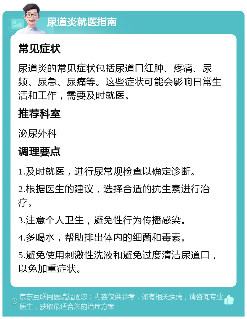 尿道炎就医指南 常见症状 尿道炎的常见症状包括尿道口红肿、疼痛、尿频、尿急、尿痛等。这些症状可能会影响日常生活和工作，需要及时就医。 推荐科室 泌尿外科 调理要点 1.及时就医，进行尿常规检查以确定诊断。 2.根据医生的建议，选择合适的抗生素进行治疗。 3.注意个人卫生，避免性行为传播感染。 4.多喝水，帮助排出体内的细菌和毒素。 5.避免使用刺激性洗液和避免过度清洁尿道口，以免加重症状。