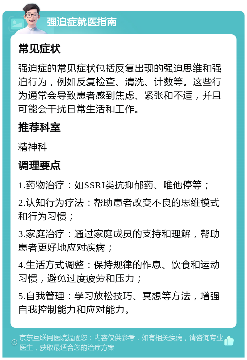 强迫症就医指南 常见症状 强迫症的常见症状包括反复出现的强迫思维和强迫行为，例如反复检查、清洗、计数等。这些行为通常会导致患者感到焦虑、紧张和不适，并且可能会干扰日常生活和工作。 推荐科室 精神科 调理要点 1.药物治疗：如SSRI类抗抑郁药、唯他停等； 2.认知行为疗法：帮助患者改变不良的思维模式和行为习惯； 3.家庭治疗：通过家庭成员的支持和理解，帮助患者更好地应对疾病； 4.生活方式调整：保持规律的作息、饮食和运动习惯，避免过度疲劳和压力； 5.自我管理：学习放松技巧、冥想等方法，增强自我控制能力和应对能力。