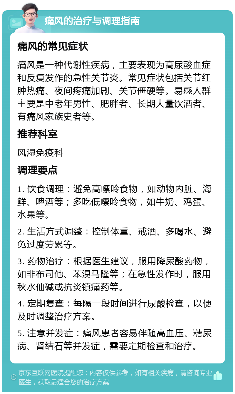 痛风的治疗与调理指南 痛风的常见症状 痛风是一种代谢性疾病，主要表现为高尿酸血症和反复发作的急性关节炎。常见症状包括关节红肿热痛、夜间疼痛加剧、关节僵硬等。易感人群主要是中老年男性、肥胖者、长期大量饮酒者、有痛风家族史者等。 推荐科室 风湿免疫科 调理要点 1. 饮食调理：避免高嘌呤食物，如动物内脏、海鲜、啤酒等；多吃低嘌呤食物，如牛奶、鸡蛋、水果等。 2. 生活方式调整：控制体重、戒酒、多喝水、避免过度劳累等。 3. 药物治疗：根据医生建议，服用降尿酸药物，如非布司他、苯溴马隆等；在急性发作时，服用秋水仙碱或抗炎镇痛药等。 4. 定期复查：每隔一段时间进行尿酸检查，以便及时调整治疗方案。 5. 注意并发症：痛风患者容易伴随高血压、糖尿病、肾结石等并发症，需要定期检查和治疗。