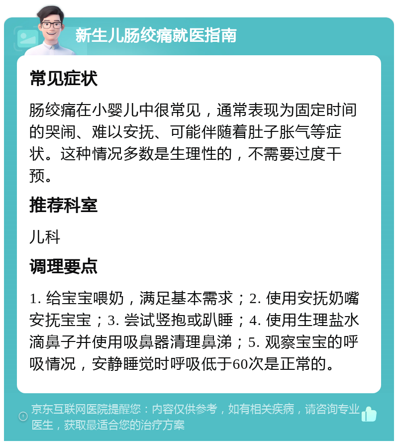 新生儿肠绞痛就医指南 常见症状 肠绞痛在小婴儿中很常见，通常表现为固定时间的哭闹、难以安抚、可能伴随着肚子胀气等症状。这种情况多数是生理性的，不需要过度干预。 推荐科室 儿科 调理要点 1. 给宝宝喂奶，满足基本需求；2. 使用安抚奶嘴安抚宝宝；3. 尝试竖抱或趴睡；4. 使用生理盐水滴鼻子并使用吸鼻器清理鼻涕；5. 观察宝宝的呼吸情况，安静睡觉时呼吸低于60次是正常的。