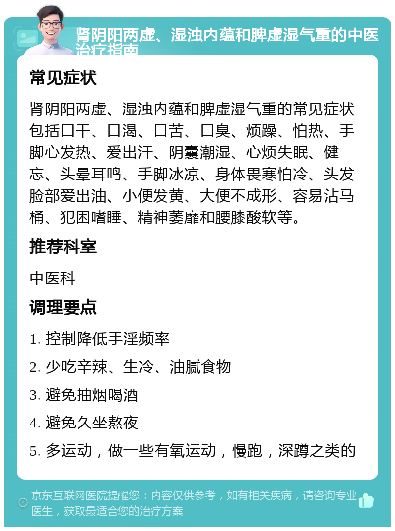 肾阴阳两虚、湿浊内蕴和脾虚湿气重的中医治疗指南 常见症状 肾阴阳两虚、湿浊内蕴和脾虚湿气重的常见症状包括口干、口渴、口苦、口臭、烦躁、怕热、手脚心发热、爱出汗、阴囊潮湿、心烦失眠、健忘、头晕耳鸣、手脚冰凉、身体畏寒怕冷、头发脸部爱出油、小便发黄、大便不成形、容易沾马桶、犯困嗜睡、精神萎靡和腰膝酸软等。 推荐科室 中医科 调理要点 1. 控制降低手淫频率 2. 少吃辛辣、生冷、油腻食物 3. 避免抽烟喝酒 4. 避免久坐熬夜 5. 多运动，做一些有氧运动，慢跑，深蹲之类的