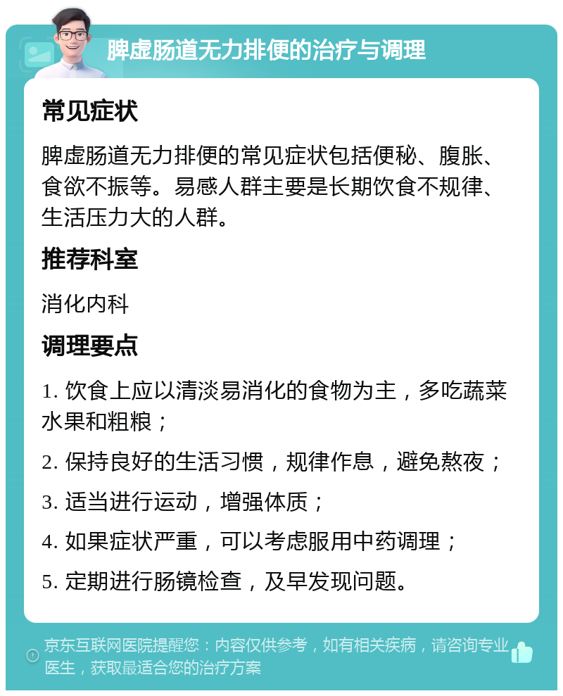 脾虚肠道无力排便的治疗与调理 常见症状 脾虚肠道无力排便的常见症状包括便秘、腹胀、食欲不振等。易感人群主要是长期饮食不规律、生活压力大的人群。 推荐科室 消化内科 调理要点 1. 饮食上应以清淡易消化的食物为主，多吃蔬菜水果和粗粮； 2. 保持良好的生活习惯，规律作息，避免熬夜； 3. 适当进行运动，增强体质； 4. 如果症状严重，可以考虑服用中药调理； 5. 定期进行肠镜检查，及早发现问题。