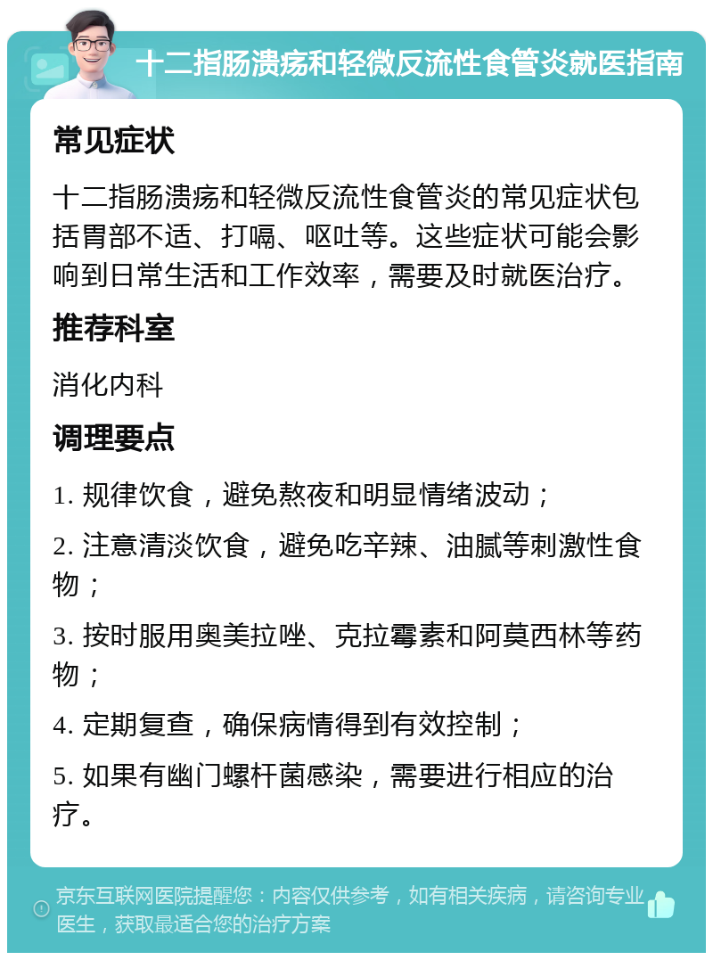 十二指肠溃疡和轻微反流性食管炎就医指南 常见症状 十二指肠溃疡和轻微反流性食管炎的常见症状包括胃部不适、打嗝、呕吐等。这些症状可能会影响到日常生活和工作效率，需要及时就医治疗。 推荐科室 消化内科 调理要点 1. 规律饮食，避免熬夜和明显情绪波动； 2. 注意清淡饮食，避免吃辛辣、油腻等刺激性食物； 3. 按时服用奥美拉唑、克拉霉素和阿莫西林等药物； 4. 定期复查，确保病情得到有效控制； 5. 如果有幽门螺杆菌感染，需要进行相应的治疗。