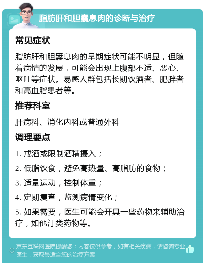 脂肪肝和胆囊息肉的诊断与治疗 常见症状 脂肪肝和胆囊息肉的早期症状可能不明显，但随着病情的发展，可能会出现上腹部不适、恶心、呕吐等症状。易感人群包括长期饮酒者、肥胖者和高血脂患者等。 推荐科室 肝病科、消化内科或普通外科 调理要点 1. 戒酒或限制酒精摄入； 2. 低脂饮食，避免高热量、高脂肪的食物； 3. 适量运动，控制体重； 4. 定期复查，监测病情变化； 5. 如果需要，医生可能会开具一些药物来辅助治疗，如他汀类药物等。