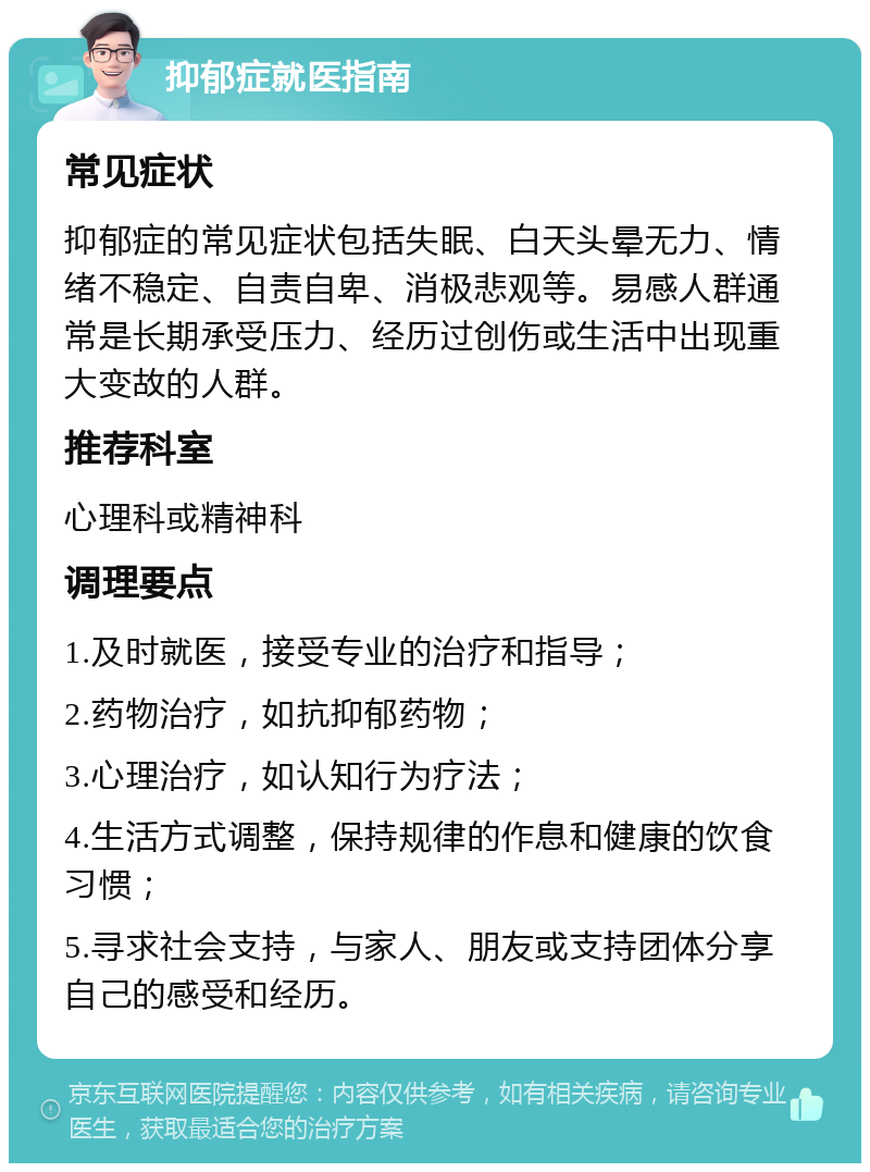 抑郁症就医指南 常见症状 抑郁症的常见症状包括失眠、白天头晕无力、情绪不稳定、自责自卑、消极悲观等。易感人群通常是长期承受压力、经历过创伤或生活中出现重大变故的人群。 推荐科室 心理科或精神科 调理要点 1.及时就医，接受专业的治疗和指导； 2.药物治疗，如抗抑郁药物； 3.心理治疗，如认知行为疗法； 4.生活方式调整，保持规律的作息和健康的饮食习惯； 5.寻求社会支持，与家人、朋友或支持团体分享自己的感受和经历。