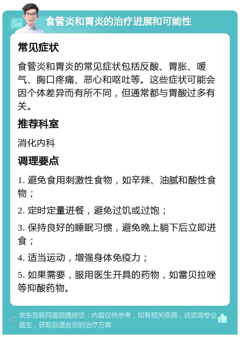 食管炎和胃炎的治疗进展和可能性 常见症状 食管炎和胃炎的常见症状包括反酸、胃胀、嗳气、胸口疼痛、恶心和呕吐等。这些症状可能会因个体差异而有所不同，但通常都与胃酸过多有关。 推荐科室 消化内科 调理要点 1. 避免食用刺激性食物，如辛辣、油腻和酸性食物； 2. 定时定量进餐，避免过饥或过饱； 3. 保持良好的睡眠习惯，避免晚上躺下后立即进食； 4. 适当运动，增强身体免疫力； 5. 如果需要，服用医生开具的药物，如雷贝拉唑等抑酸药物。