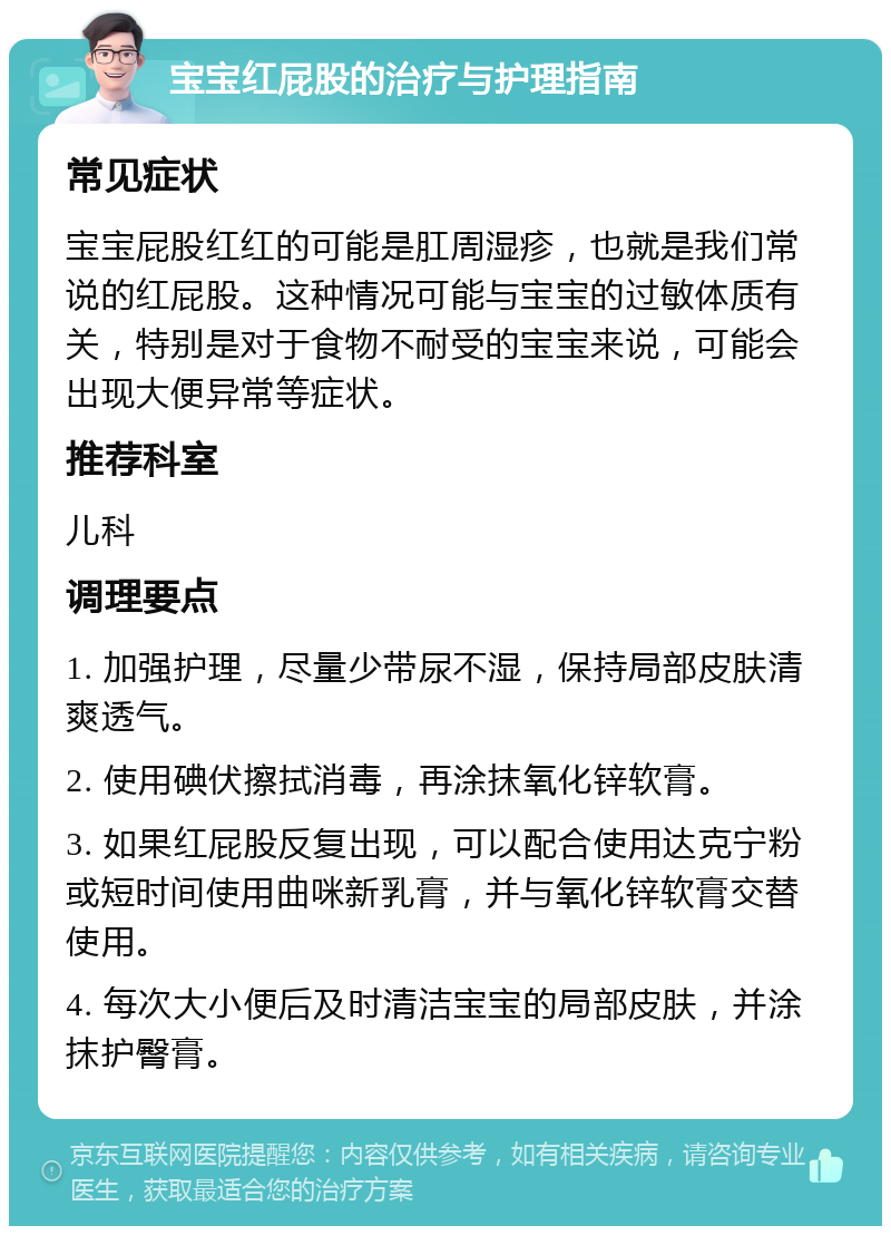 宝宝红屁股的治疗与护理指南 常见症状 宝宝屁股红红的可能是肛周湿疹，也就是我们常说的红屁股。这种情况可能与宝宝的过敏体质有关，特别是对于食物不耐受的宝宝来说，可能会出现大便异常等症状。 推荐科室 儿科 调理要点 1. 加强护理，尽量少带尿不湿，保持局部皮肤清爽透气。 2. 使用碘伏擦拭消毒，再涂抹氧化锌软膏。 3. 如果红屁股反复出现，可以配合使用达克宁粉或短时间使用曲咪新乳膏，并与氧化锌软膏交替使用。 4. 每次大小便后及时清洁宝宝的局部皮肤，并涂抹护臀膏。