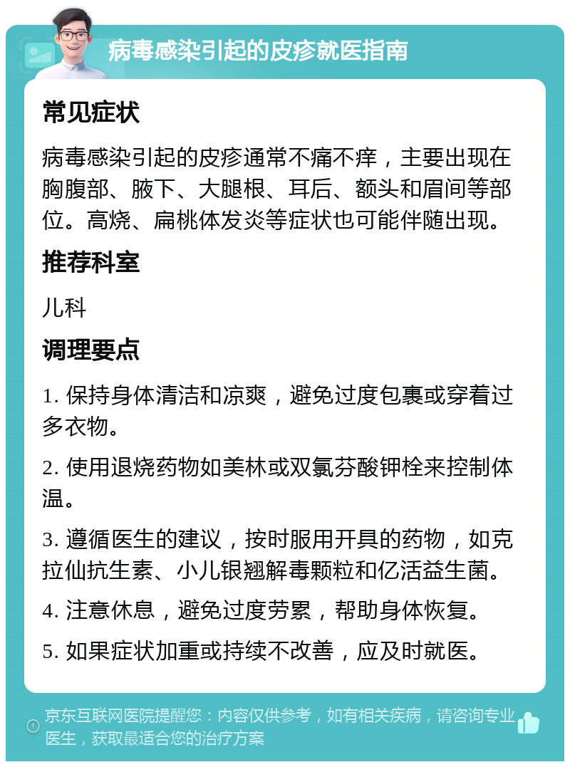 病毒感染引起的皮疹就医指南 常见症状 病毒感染引起的皮疹通常不痛不痒，主要出现在胸腹部、腋下、大腿根、耳后、额头和眉间等部位。高烧、扁桃体发炎等症状也可能伴随出现。 推荐科室 儿科 调理要点 1. 保持身体清洁和凉爽，避免过度包裹或穿着过多衣物。 2. 使用退烧药物如美林或双氯芬酸钾栓来控制体温。 3. 遵循医生的建议，按时服用开具的药物，如克拉仙抗生素、小儿银翘解毒颗粒和亿活益生菌。 4. 注意休息，避免过度劳累，帮助身体恢复。 5. 如果症状加重或持续不改善，应及时就医。